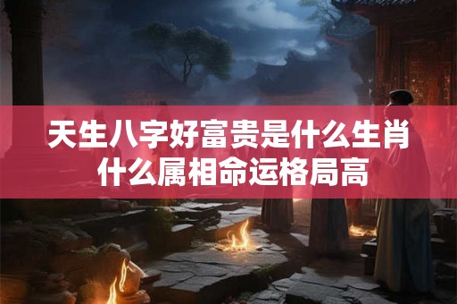 天生八字好富贵是什么生肖 什么属相命运格局高