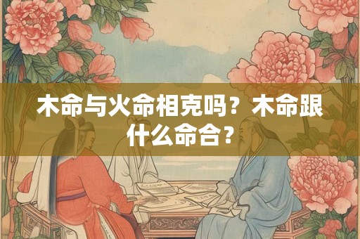 木命与火命相克吗？木命跟什么命合？