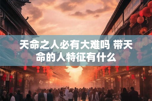 天命之人必有大难吗 带天命的人特征有什么