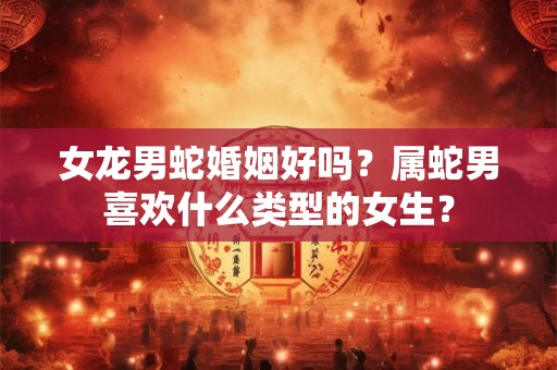 女龙男蛇婚姻好吗？属蛇男喜欢什么类型的女生？