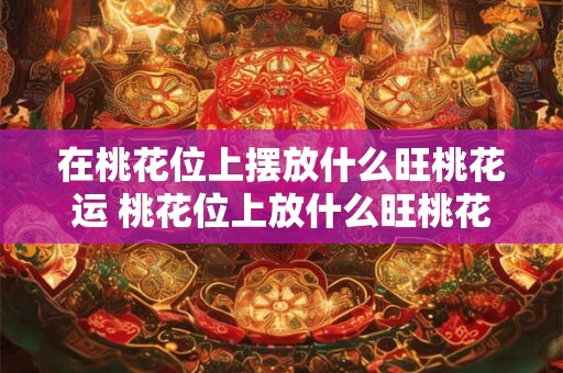 在桃花位上摆放什么旺桃花运 桃花位上放什么旺桃花运