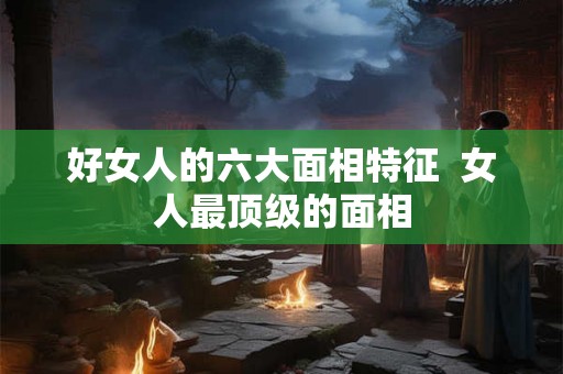 好女人的六大面相特征 女人最顶级的面相 好女人的六大面相特征 女人最顶级的面相