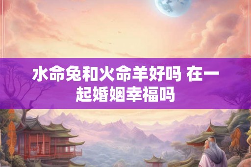 水命兔和火命羊好吗 在一起婚姻幸福吗