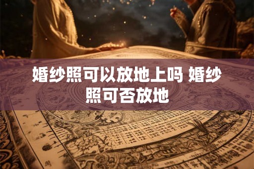 婚纱照可以放地上吗 婚纱照可否放地