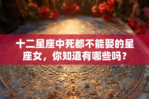 十二星座中死都不能娶的星座女,你知道有哪些吗? 十二星座中死都不能娶的星座女,你知道有哪些吗?