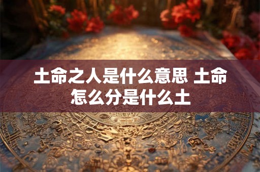 土命之人是什么意思 土命怎么分是什么土