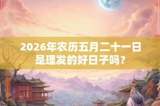 2026年农历五月二十一日是理发的好日子吗？