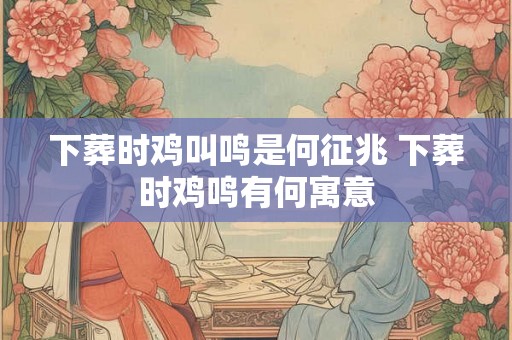 下葬时鸡叫鸣是何征兆 下葬时鸡鸣有何寓意