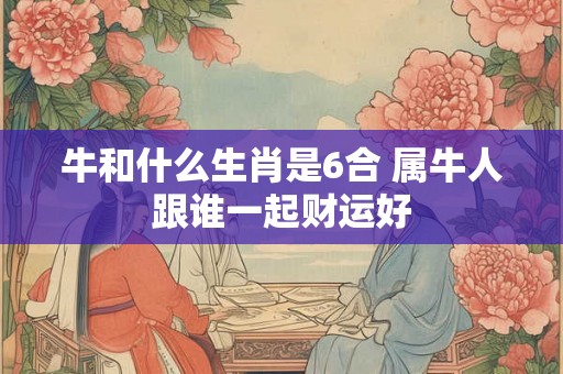 牛和什么生肖是6合 属牛人跟谁一起财运好
