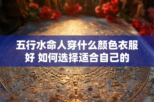 五行水命人穿什么颜色衣服好 如何选择适合自己的