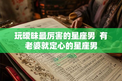 玩暧昧最厉害的星座男  有老婆就定心的星座男