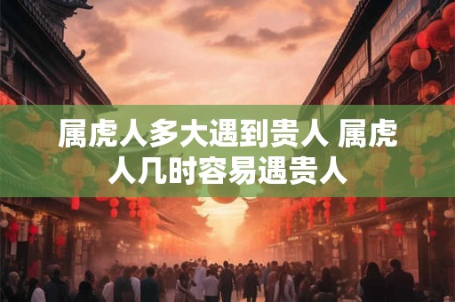 属虎人多大遇到贵人 属虎人几时容易遇贵人