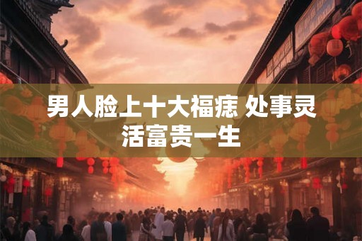 男人脸上十大福痣 处事灵活富贵一生