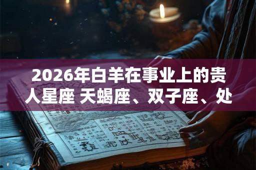 2026年白羊在事业上的贵人星座 天蝎座、双子座、处女座