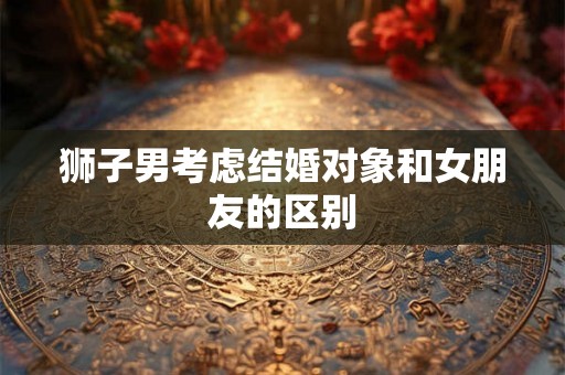 狮子男考虑结婚对象和女朋友的区别 狮子男考虑结婚对象和女朋友的区别