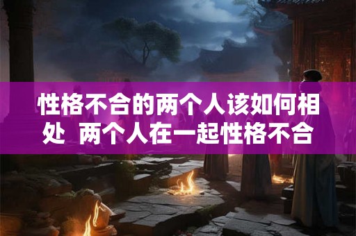 性格不合的两个人该如何相处  两个人在一起性格不合怎么办