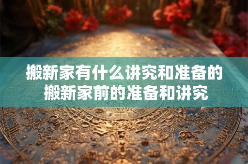 搬新家有什么讲究和准备的 搬新家前的准备和讲究 搬新家有什么讲究和准备的 搬新家前的准备和讲究