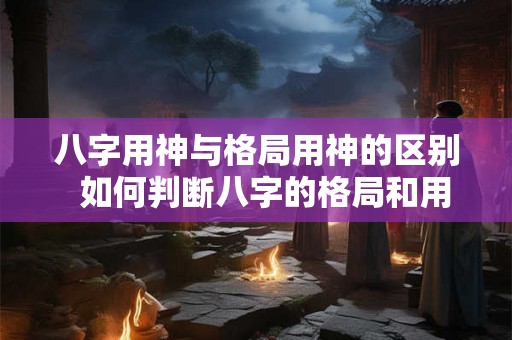 八字用神与格局用神的区别  如何判断八字的格局和用神