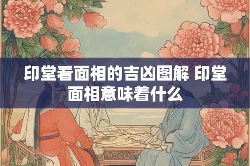 印堂看面相的吉凶图解 印堂面相意味着什么