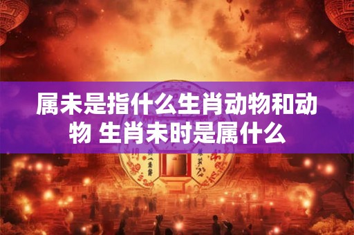 属未是指什么生肖动物和动物 生肖未时是属什么