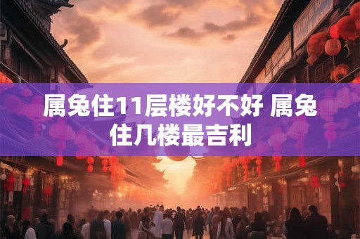 属兔住11层楼好不好 属兔住几楼最吉利 属兔住11层楼好不好 属兔住几楼最吉利