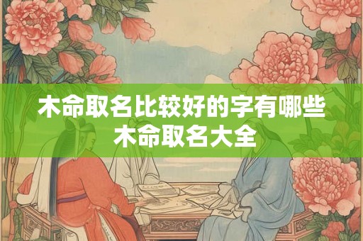木命取名比较好的字有哪些 木命取名大全 木命取名比较好的字有哪些 木命取名大全