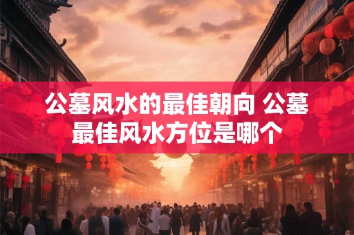 公墓风水的最佳朝向 公墓最佳风水方位是哪个