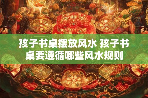 孩子书桌摆放风水 孩子书桌要遵循哪些风水规则