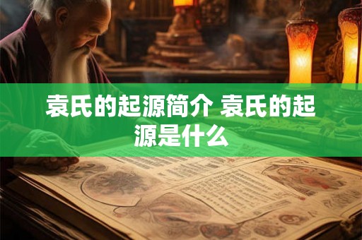 袁氏的起源简介 袁氏的起源是什么 袁氏的起源简介 袁氏的起源是什么