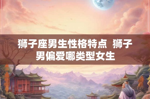 狮子座男生性格特点  狮子男偏爱哪类型女生