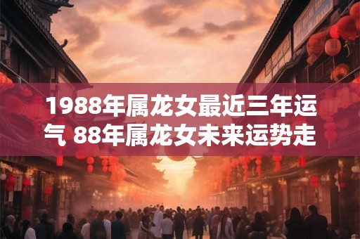 1988年属龙女最近三年运气 88年属龙女未来运势走向