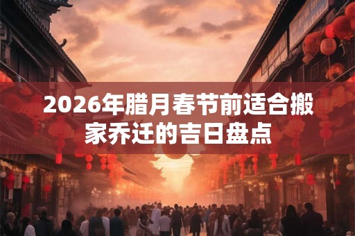 2026年腊月春节前适合搬家乔迁的吉日盘点
