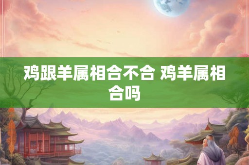 鸡跟羊属相合不合 鸡羊属相合吗 鸡跟羊属相合不合 鸡羊属相合吗