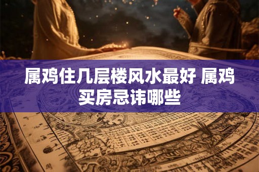 属鸡住几层楼风水最好 属鸡买房忌讳哪些