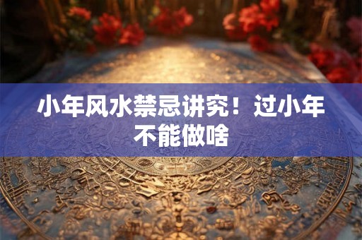 小年风水禁忌讲究！过小年不能做啥