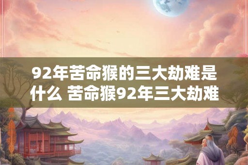 92年苦命猴的三大劫难是什么 苦命猴92年三大劫难 92年苦命猴的三大劫难是什么 苦命猴92年三大劫难