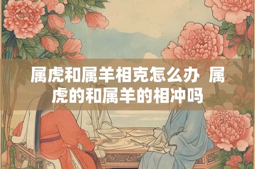 属虎和属羊相克怎么办  属虎的和属羊的相冲吗