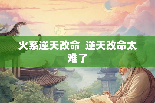 火系逆天改命 逆天改命太难了 火系逆天改命 逆天改命太难了