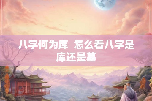 八字何为库  怎么看八字是库还是墓