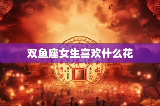双鱼座女生喜欢什么花 双鱼座女生喜欢什么花