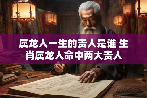 属龙人一生的贵人是谁 生肖属龙人命中两大贵人