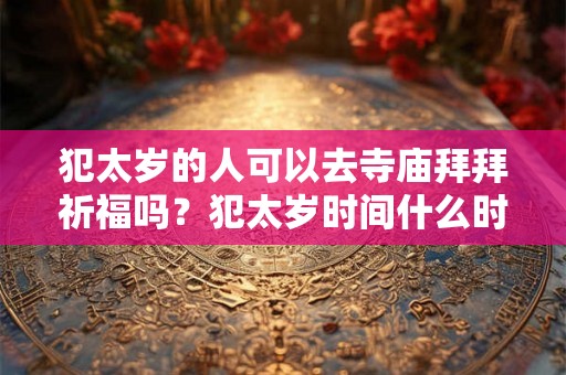 犯太岁的人可以去寺庙拜拜祈福吗？犯太岁时间什么时候开始？