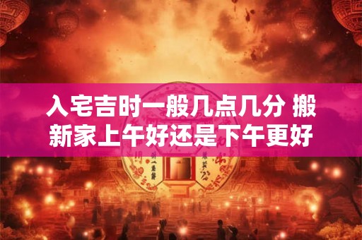 入宅吉时一般几点几分 搬新家上午好还是下午更好