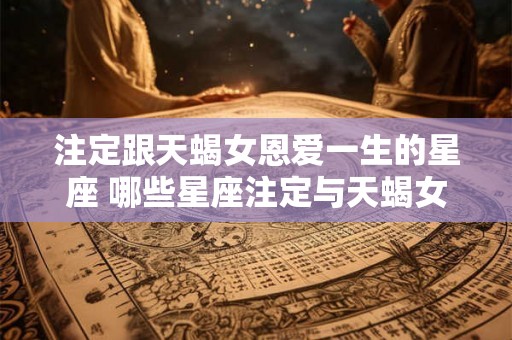注定跟天蝎女恩爱一生的星座 哪些星座注定与天蝎女恩爱一生