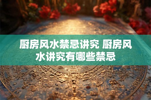 厨房风水禁忌讲究 厨房风水讲究有哪些禁忌