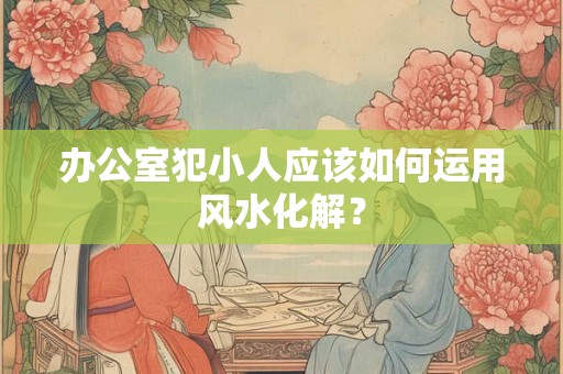 办公室犯小人应该如何运用风水化解? 办公室犯小人应该如何运用风水化解?