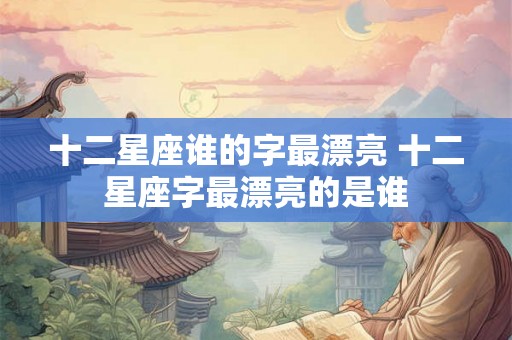 十二星座谁的字最漂亮 十二星座字最漂亮的是谁