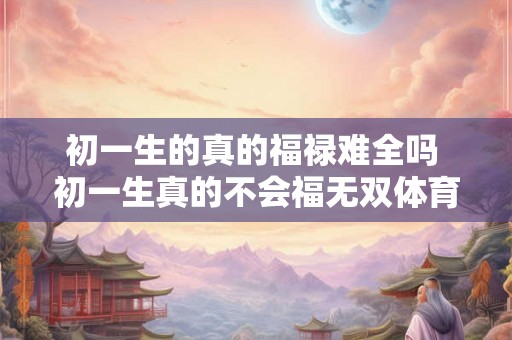 初一生的真的福禄难全吗 初一生真的不会福无双体育呢 初一生的真的福禄难全吗 初一生真的不会福无双体育呢