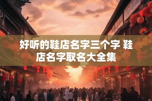 好听的鞋店名字三个字 鞋店名字取名大全集 好听的鞋店名字三个字 鞋店名字取名大全集