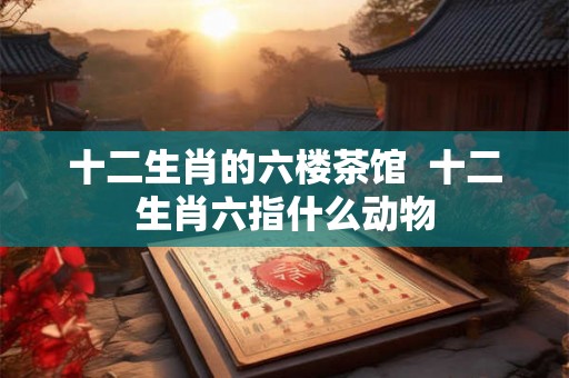 十二生肖的六楼茶馆 十二生肖六指什么动物 十二生肖的六楼茶馆 十二生肖六指什么动物